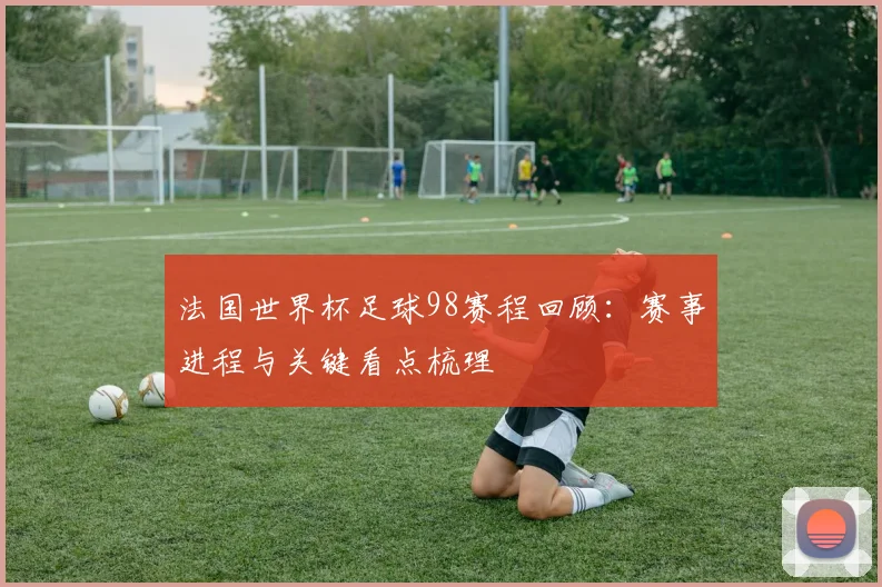 法国世界杯足球98赛程回顾:赛事进程与关键看点梳理