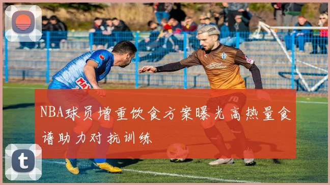 NBA球员增重饮食方案曝光高热量食谱助力对抗训练