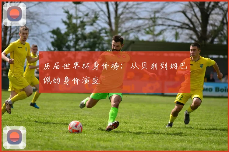 历届世界杯身价榜:从贝利到姆巴佩的身价演变