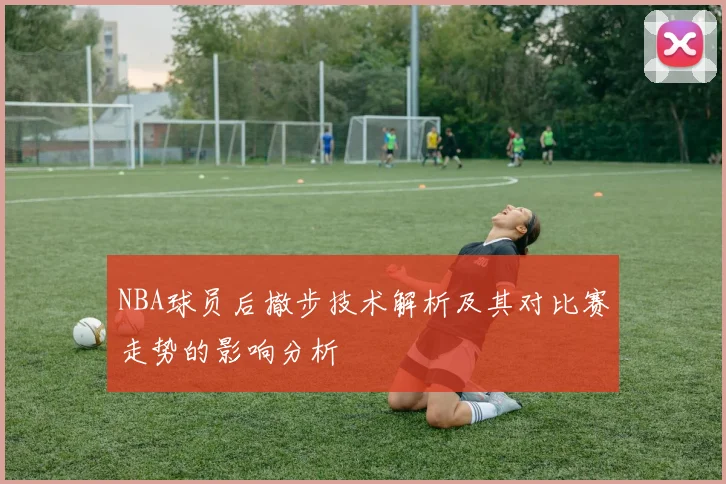 NBA球员后撤步技术解析及其对比赛走势的影响分析