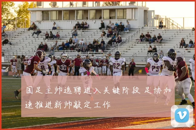 国足主帅选聘进入关键阶段 足协加速推进新帅敲定工作