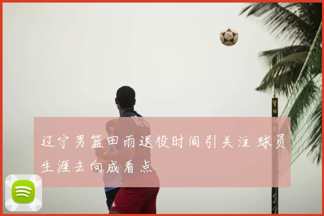 辽宁男篮田雨退役时间引关注 球员生涯去向成看点