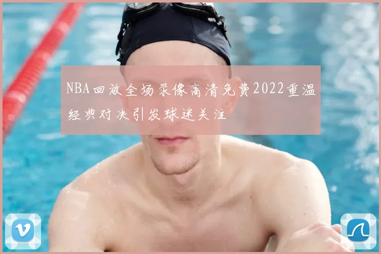 NBA回放全场录像高清免费2022重温经典对决引发球迷关注