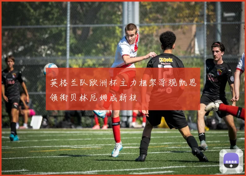 英格兰队欧洲杯主力框架浮现凯恩领衔贝林厄姆成新核