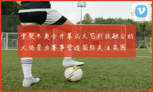 索契冬奥会开幕式文艺科技融合的大场景为赛事营造国际关注氛围