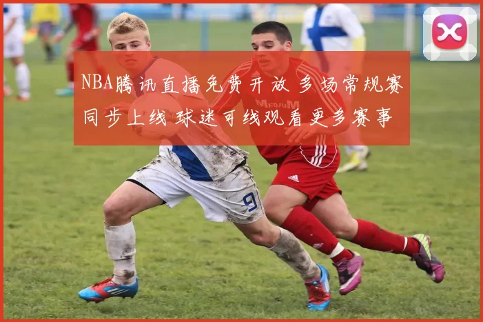 NBA腾讯直播免费开放 多场常规赛同步上线 球迷可线观看更多赛事