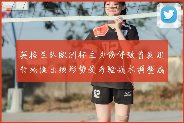 英格兰队欧洲杯主力伤停致首发进行轮换出线形势受考验战术调整成关键