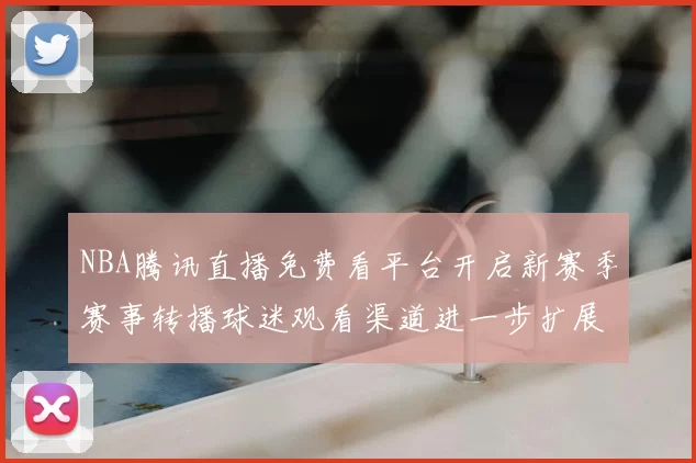 NBA腾讯直播免费看平台开启新赛季赛事转播球迷观看渠道进一步扩展