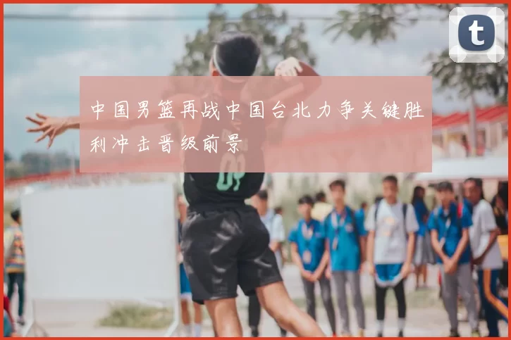 中国男篮再战中国台北力争关键胜利冲击晋级前景