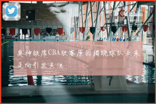 奥神缺席CBA联赛原因揭晓球队未来走向引发关注