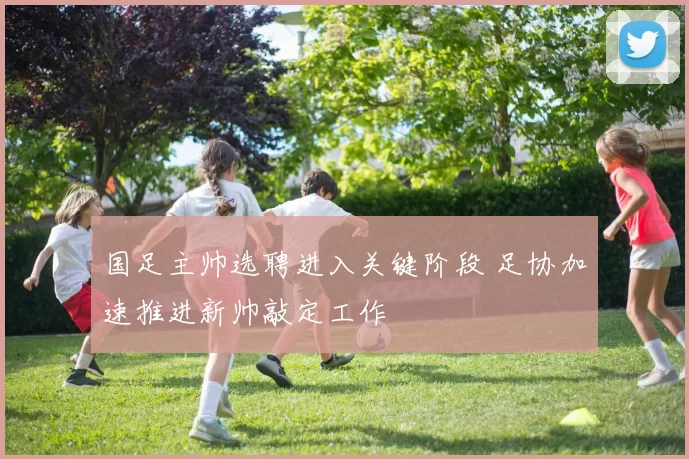 国足主帅选聘进入关键阶段 足协加速推进新帅敲定工作