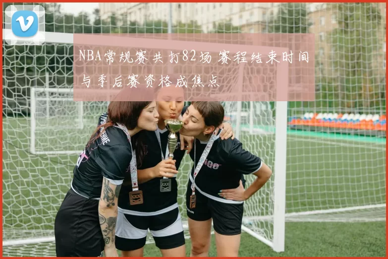 NBA常规赛共打82场 赛程结束时间与季后赛资格成焦点