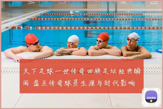 天下足球一世传奇回顾足坛经典瞬间 盘点传奇球员生涯与时代影响