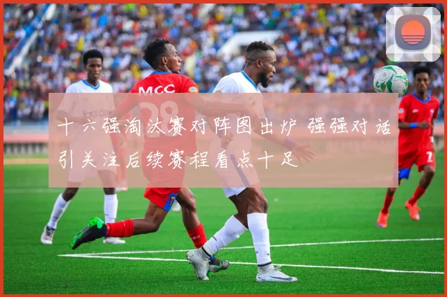 十六强淘汰赛对阵图出炉 强强对话引关注后续赛程看点十足