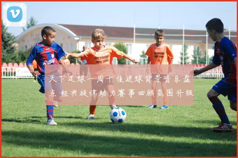 天下足球一周十佳进球背景音乐盘点 经典旋律助力赛事回顾氛围升级