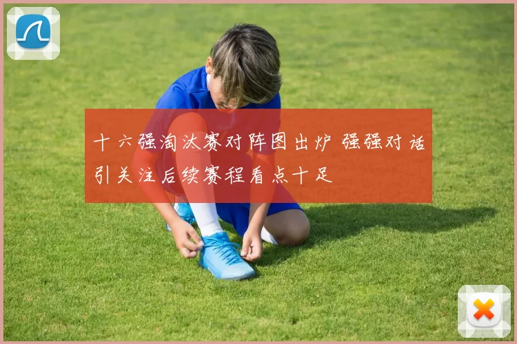 十六强淘汰赛对阵图出炉 强强对话引关注后续赛程看点十足