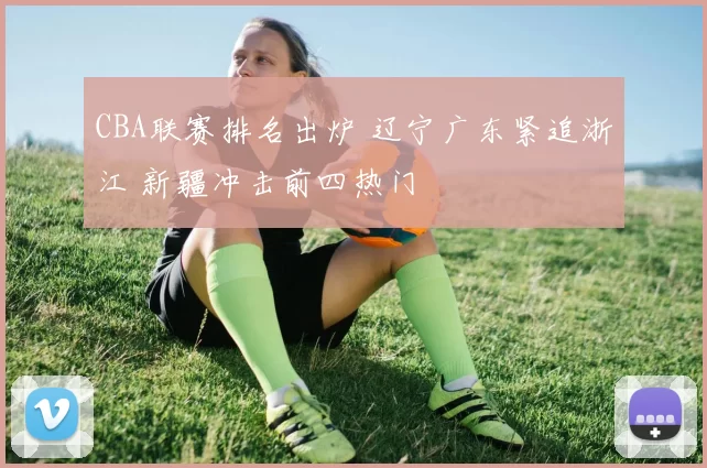 CBA联赛排名出炉 辽宁广东紧追浙江 新疆冲击前四热门