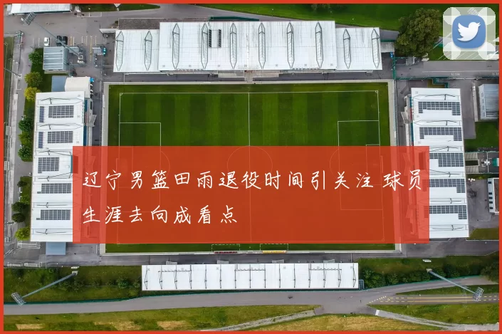 辽宁男篮田雨退役时间引关注 球员生涯去向成看点