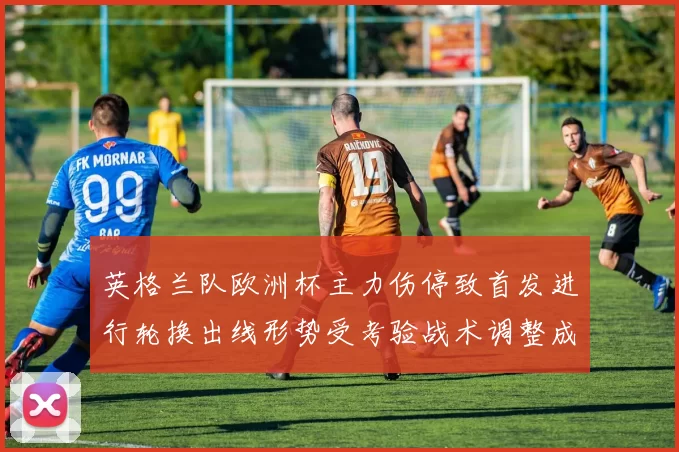 英格兰队欧洲杯主力伤停致首发进行轮换出线形势受考验战术调整成关键