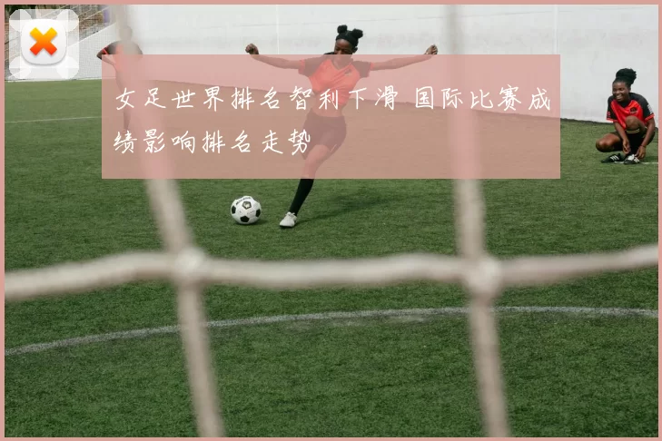 女足世界排名智利下滑 国际比赛成绩影响排名走势